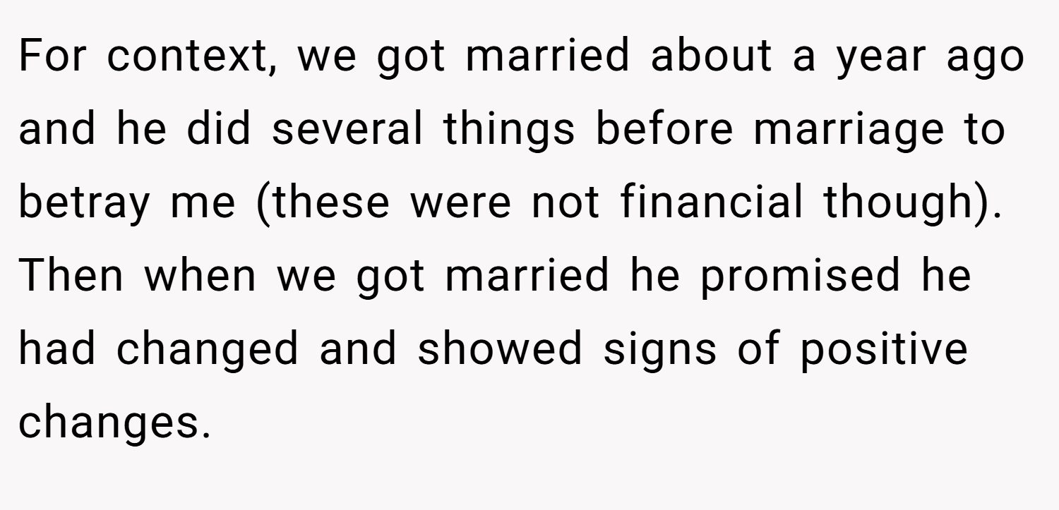 For context, we got married about a year ago and he did several things before marriage to betray me (these were not financial though). Then when we got married he promised he had changed and showed signs of positive changes.