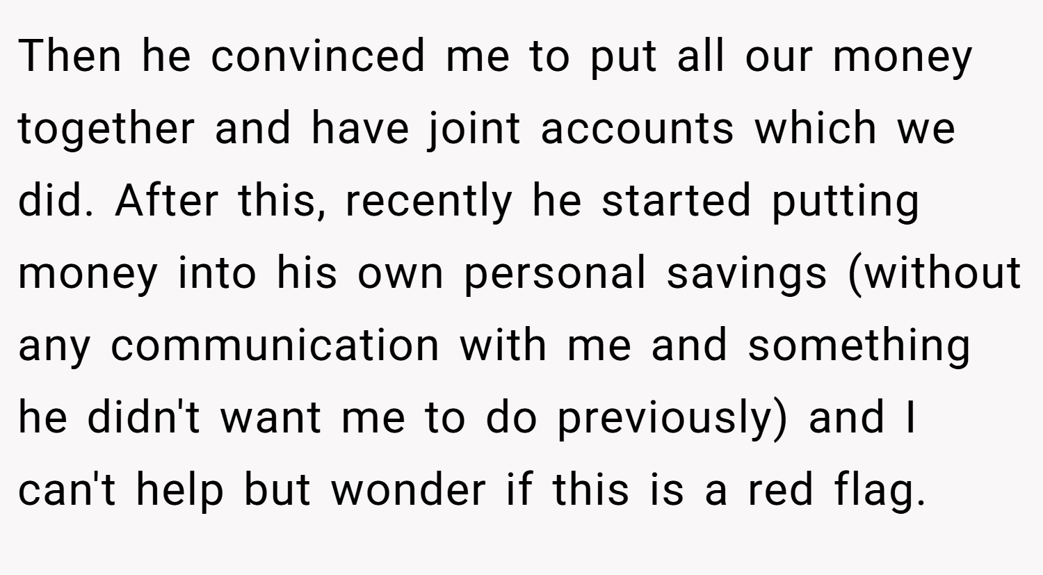 Then he convinced me to put all our money together and have joint accounts which we did. After this, recently he started putting money into his own personal savings (without any communication with me and something he didn't want me to do previously) and I can't help but wonder if this is a red flag.