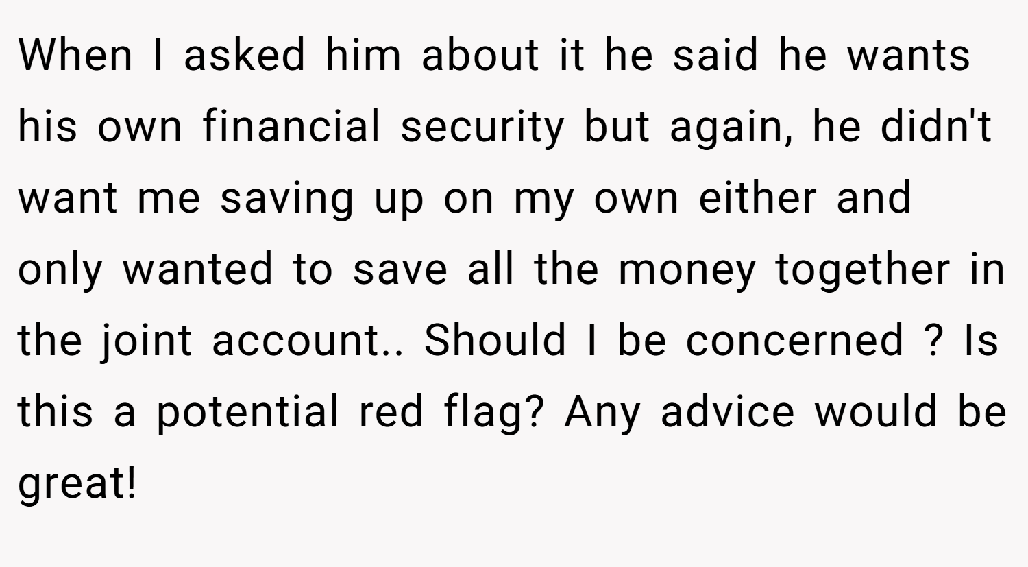 When I asked him about it he said he wants his own financial security but again, he didn't want me saving up on my own either and only wanted to save all the money together in the joint account.. Should I be concerned ? Is this a potential red flag? Any advice would be great!