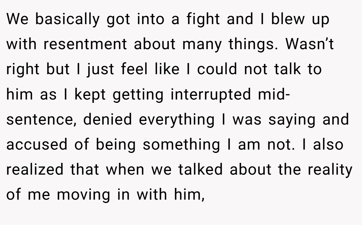 We basically got into a fight and I blew up with resentment about many things. Wasn’t right but I just feel like I could not talk to him as I kept getting interrupted mid-sentence, denied everything I was saying and accused of being something I am not. I also realized that when we talked about the reality of me moving in with him,