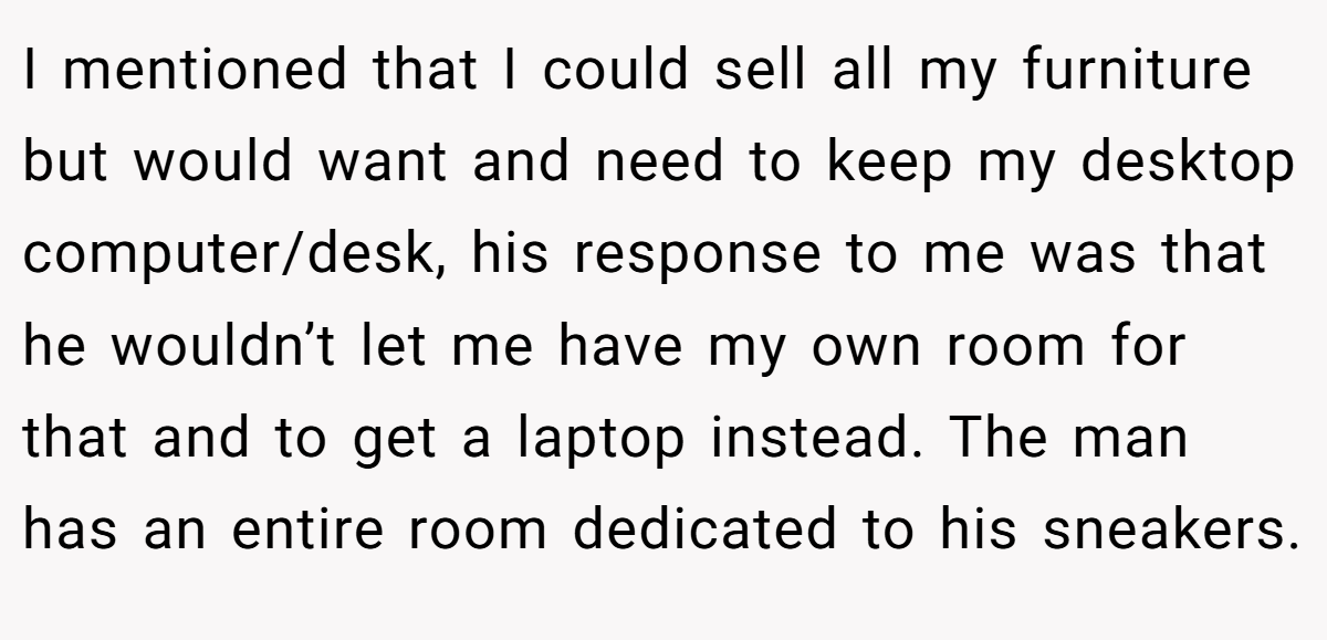 I mentioned that I could sell all my furniture but would want and need to keep my desktop computer/desk, his response to me was that he wouldn’t let me have my own room for that and to get a laptop instead. The man has an entire room dedicated to his sneakers.