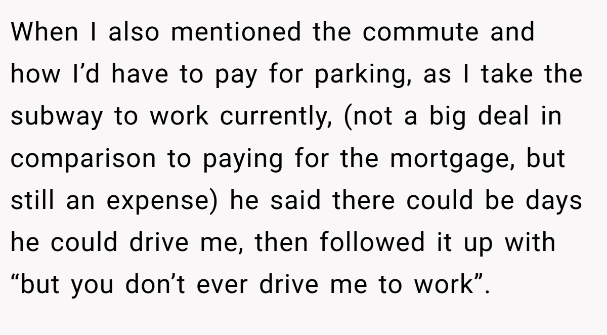 When I also mentioned the commute and how I’d have to pay for parking, as I take the subway to work currently, (not a big deal in comparison to paying for the mortgage, but still an expense) he said there could be days he could drive me, then followed it up with “but you don’t ever drive me to work”.