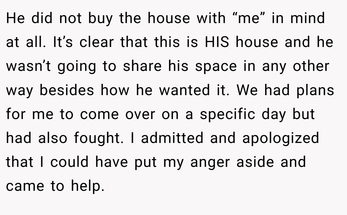 He did not buy the house with “me” in mind at all. It’s clear that this is HIS house and he wasn’t going to share his space in any other way besides how he wanted it. We had plans for me to come over on a specific day but had also fought. I admitted and apologized that I could have put my anger aside and came to help.