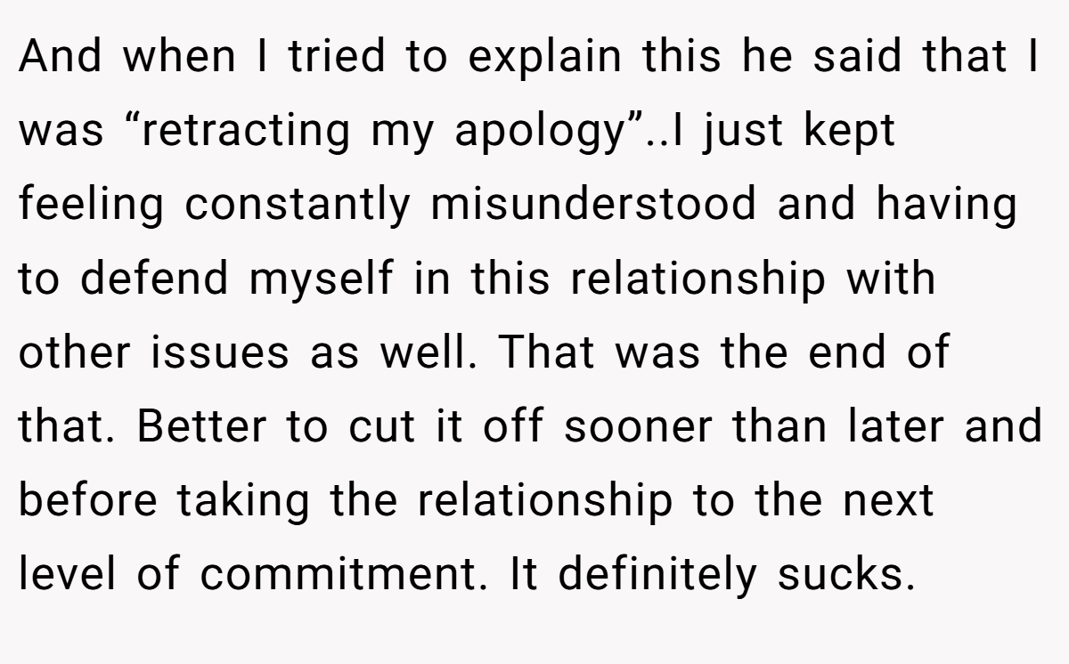 And when I tried to explain this he said that I was “retracting my apology”..I just kept feeling constantly misunderstood and having to defend myself in this relationship with other issues as well. That was the end of that. Better to cut it off sooner than later and before taking the relationship to the next level of commitment. It definitely sucks.