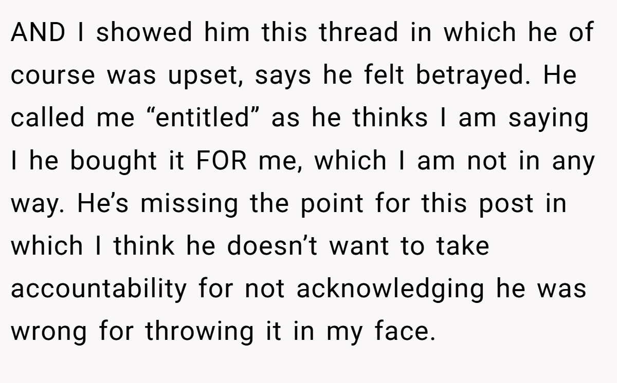 AND I showed him this thread in which he of course was upset, says he felt betrayed. He called me “entitled” as he thinks I am saying I he bought it FOR me, which I am not in any way. He’s missing the point for this post in which I think he doesn’t want to take accountability for not acknowledging he was wrong for throwing it in my face.