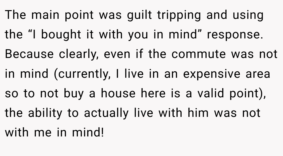 The main point was guilt tripping and using the “I bought it with you in mind” response. Because clearly, even if the commute was not in mind (currently, I live in an expensive area so to not buy a house here is a valid point), the ability to actually live with him was not with me in mind!