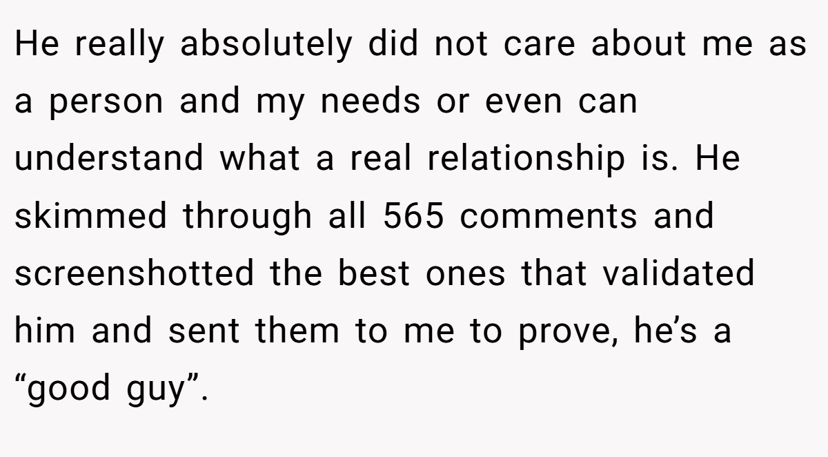 He really absolutely did not care about me as a person and my needs or even can understand what a real relationship is. He skimmed through all 565 comments and screenshotted the best ones that validated him and sent them to me to prove, he’s a “good guy”.