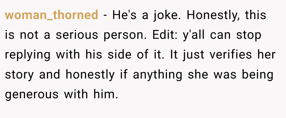 woman_thorned − He's a joke. Honestly, this is not a serious person. Edit: y'all can stop replying with his side of it. It just verifies her story and honestly if anything she was being generous with him.