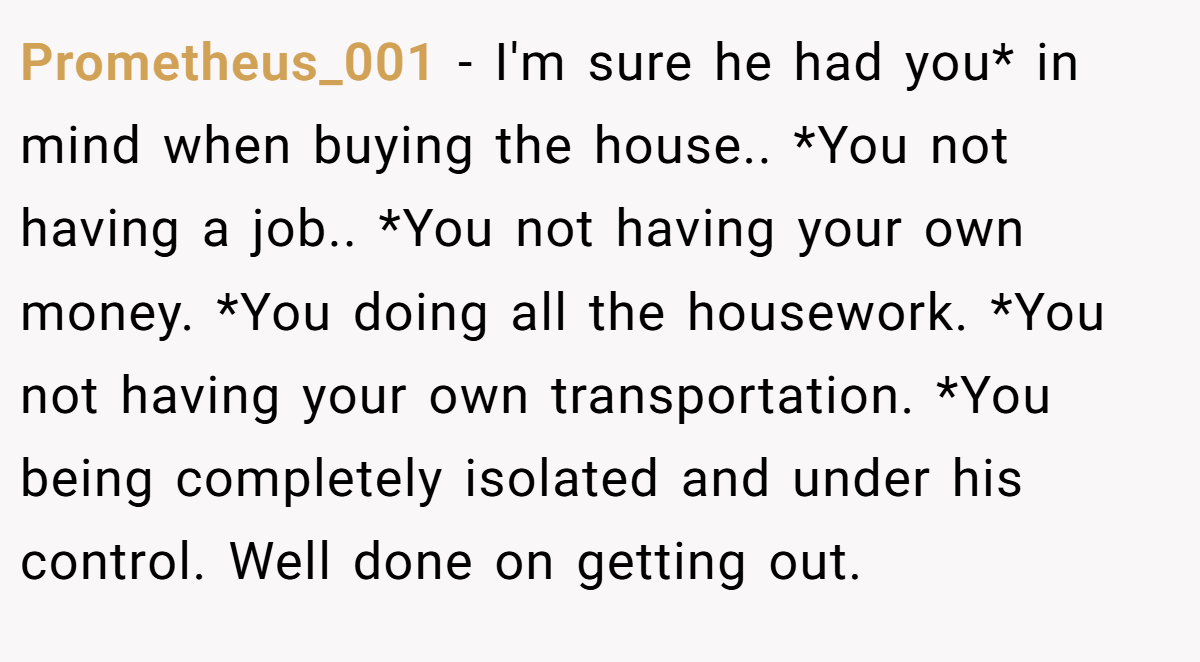 Prometheus_001 − I'm sure he had you* in mind when buying the house.. *You not having a job.. *You not having your own money. *You doing all the housework. *You not having your own transportation. *You being completely isolated and under his control. Well done on getting out.