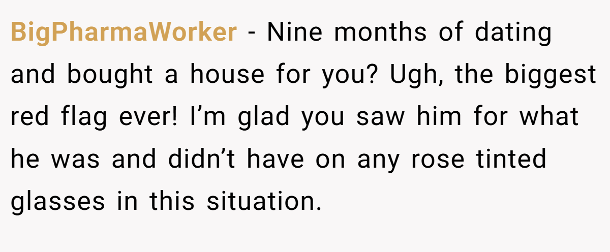 BigPharmaWorker − Nine months of dating and bought a house for you? Ugh, the biggest red flag ever! I’m glad you saw him for what he was and didn’t have on any rose tinted glasses in this situation.