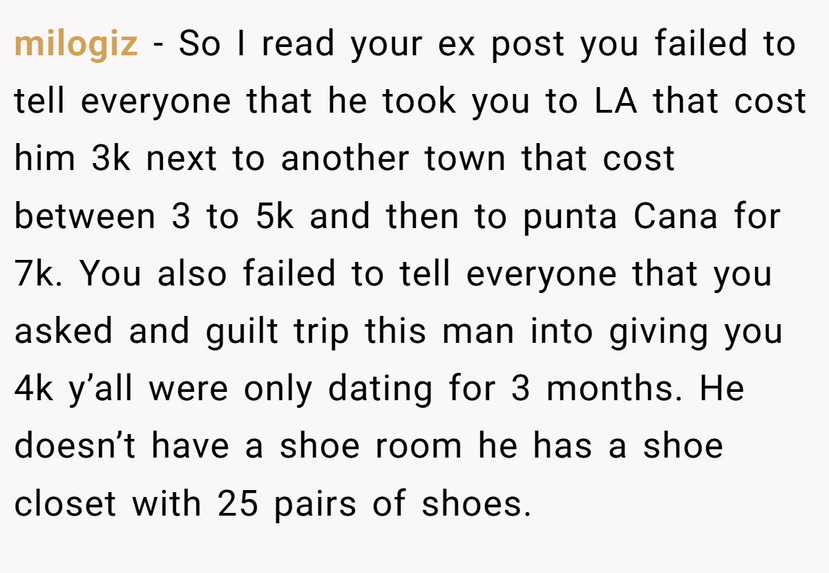 milogiz − So I read your ex post you failed to tell everyone that he took you to LA that cost him 3k next to another town that cost between 3 to 5k and then to punta Cana for 7k. You also failed to tell everyone that you asked and guilt trip this man into giving you 4k y’all were only dating for 3 months. He doesn’t have a shoe room he has a shoe closet with 25 pairs of shoes.