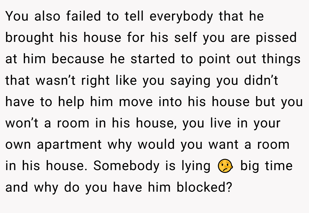 You also failed to tell everybody that he brought his house for his self you are pissed at him because he started to point out things that wasn’t right like you saying you didn’t have to help him move into his house but you won’t a room in his house, you live in your own apartment why would you want a room in his house. Somebody is lying 🤥 big time and why do you have him blocked?