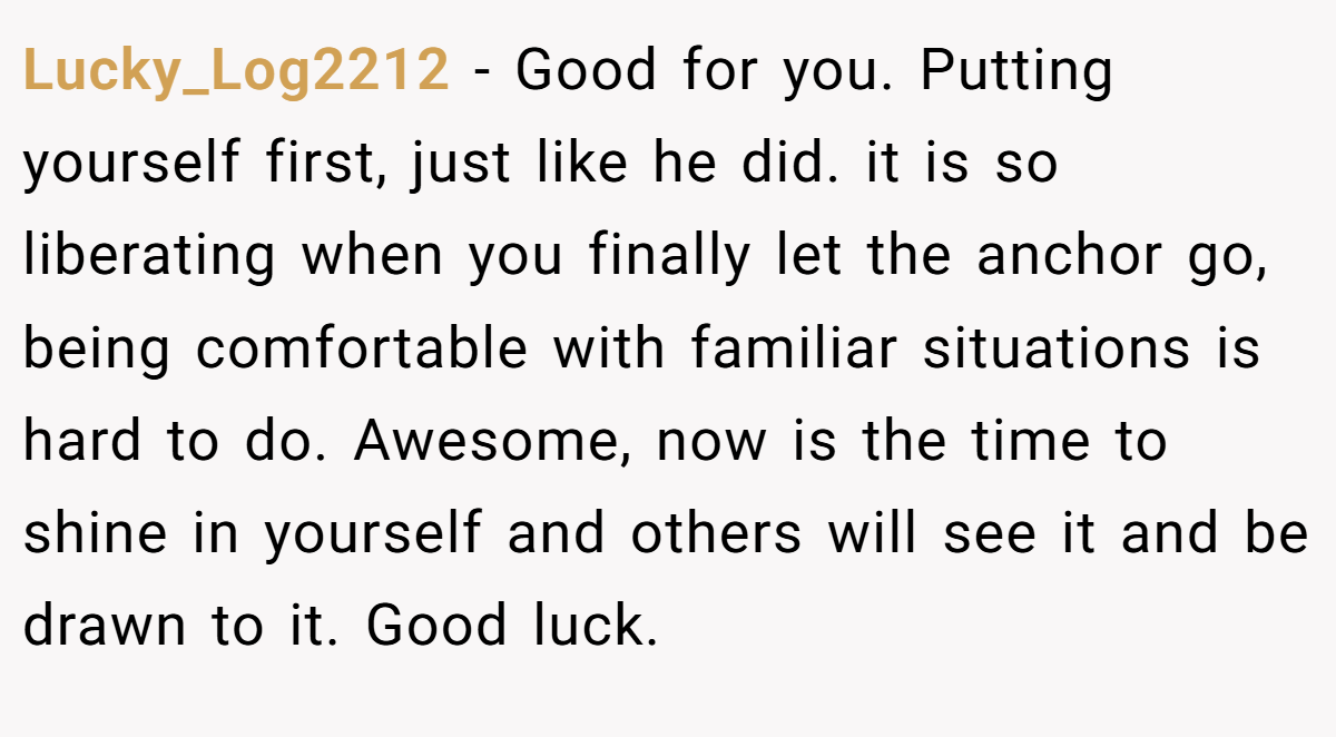 Lucky_Log2212 − Good for you. Putting yourself first, just like he did. it is so liberating when you finally let the anchor go, being comfortable with familiar situations is hard to do. Awesome, now is the time to shine in yourself and others will see it and be drawn to it. Good luck.