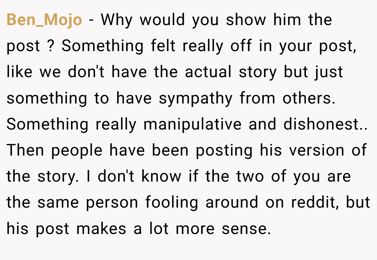 Ben_Mojo − Why would you show him the post ? Something felt really off in your post, like we don't have the actual story but just something to have sympathy from others. Something really manipulative and dishonest.. Then people have been posting his version of the story. I don't know if the two of you are the same person fooling around on reddit, but his post makes a lot more sense.