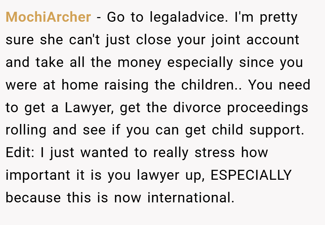 MochiArcher − Go to legaladvice. I'm pretty sure she can't just close your joint account and take all the money especially since you were at home raising the children.. You need to get a Lawyer, get the divorce proceedings rolling and see if you can get child support. Edit: I just wanted to really stress how important it is you lawyer up, ESPECIALLY because this is now international.