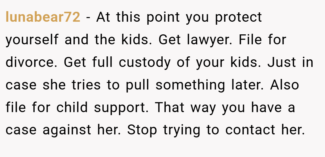 lunabear72 − At this point you protect yourself and the kids. Get lawyer. File for divorce. Get full custody of your kids. Just in case she tries to pull something later. Also file for child support. That way you have a case against her. Stop trying to contact her.