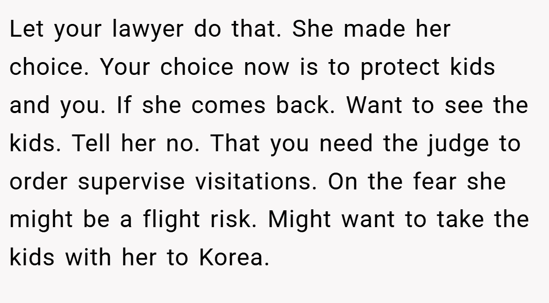 Let your lawyer do that. She made her choice. Your choice now is to protect kids and you. If she comes back. Want to see the kids. Tell her no. That you need the judge to order supervise visitations. On the fear she might be a flight risk. Might want to take the kids with her to Korea.