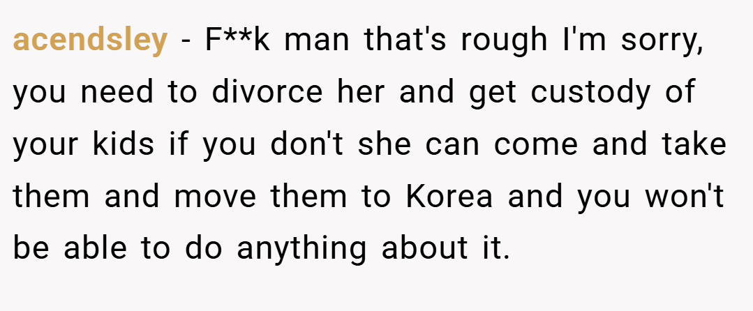 acendsley − F**k man that's rough I'm sorry, you need to divorce her and get custody of your kids if you don't she can come and take them and move them to Korea and you won't be able to do anything about it.