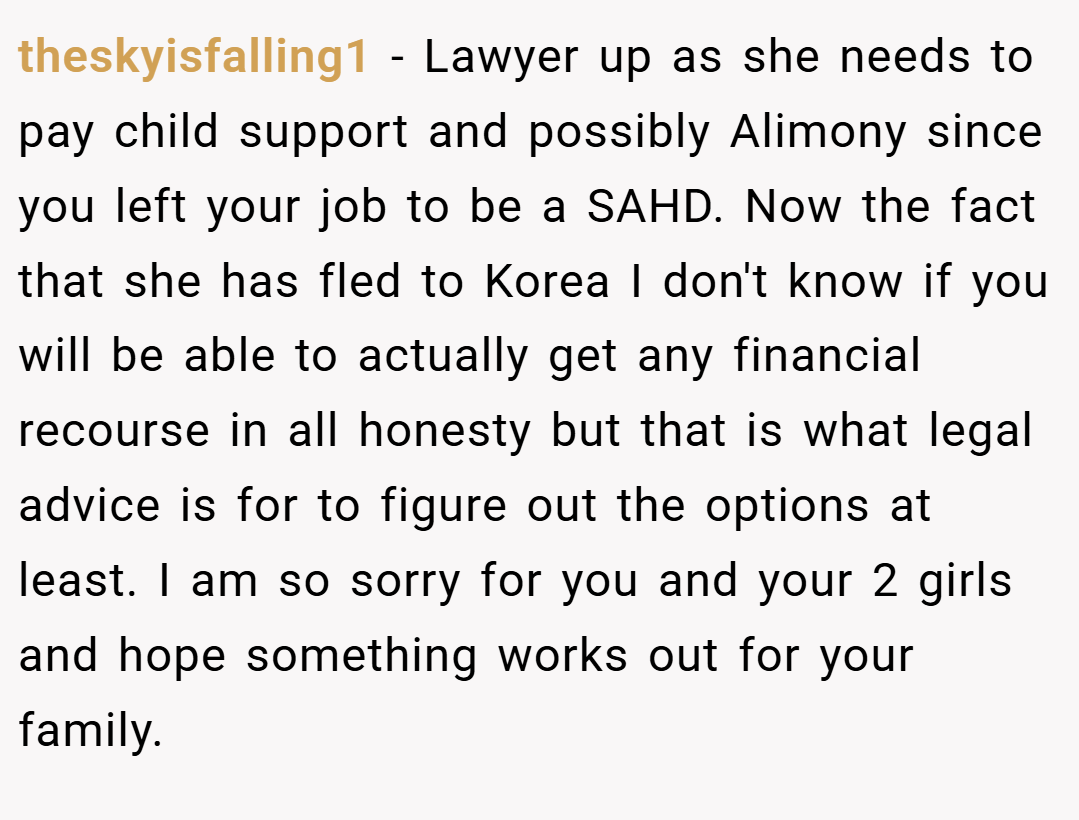 theskyisfalling1 − Lawyer up as she needs to pay child support and possibly Alimony since you left your job to be a SAHD. Now the fact that she has fled to Korea I don't know if you will be able to actually get any financial recourse in all honesty but that is what legal advice is for to figure out the options at least. I am so sorry for you and your 2 girls and hope something works out for your family.