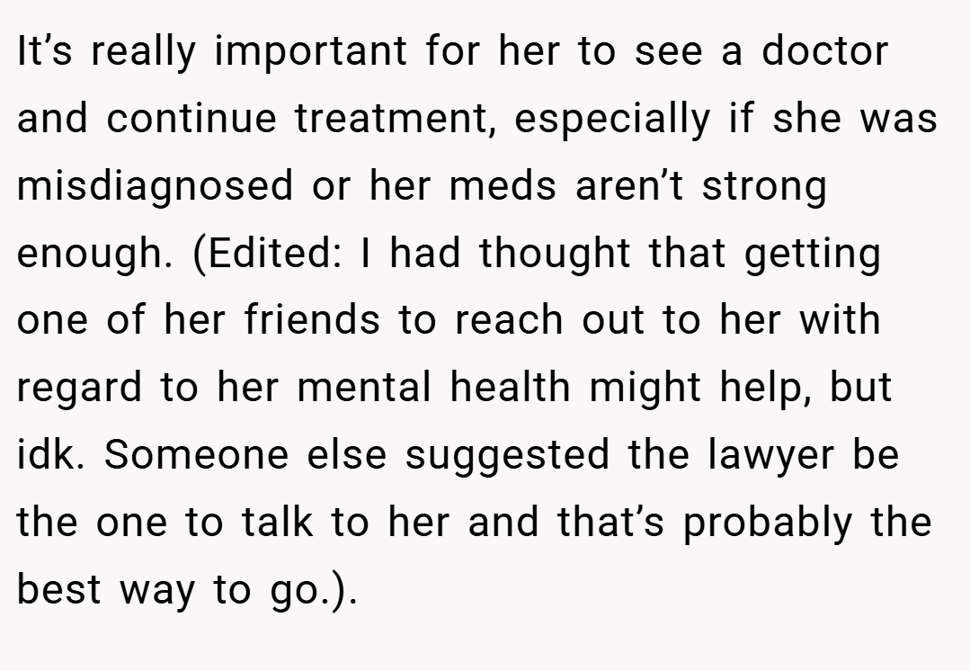 It’s really important for her to see a doctor and continue treatment, especially if she was misdiagnosed or her meds aren’t strong enough. (Edited: I had thought that getting one of her friends to reach out to her with regard to her mental health might help, but idk. Someone else suggested the lawyer be the one to talk to her and that’s probably the best way to go.).