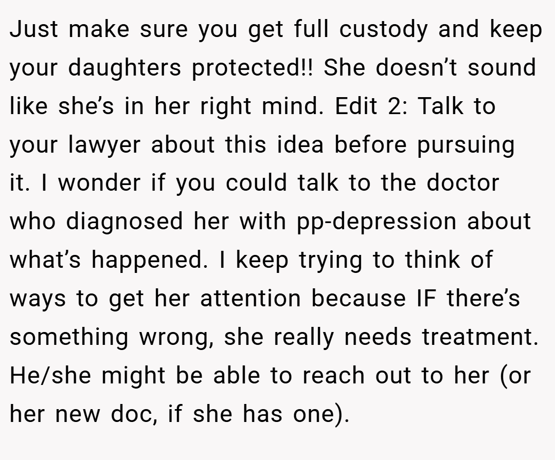 Just make sure you get full custody and keep your daughters protected!! She doesn’t sound like she’s in her right mind. Edit 2: Talk to your lawyer about this idea before pursuing it. I wonder if you could talk to the doctor who diagnosed her with pp-depression about what’s happened. I keep trying to think of ways to get her attention because IF there’s something wrong, she really needs treatment. He/she might be able to reach out to her (or her new doc, if she has one).