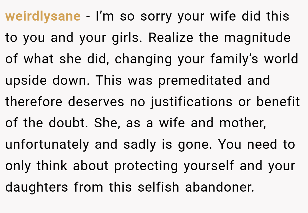 weirdlysane − I’m so sorry your wife did this to you and your girls. Realize the magnitude of what she did, changing your family’s world upside down. This was premeditated and therefore deserves no justifications or benefit of the doubt. She, as a wife and mother, unfortunately and sadly is gone. You need to only think about protecting yourself and your daughters from this selfish abandoner.