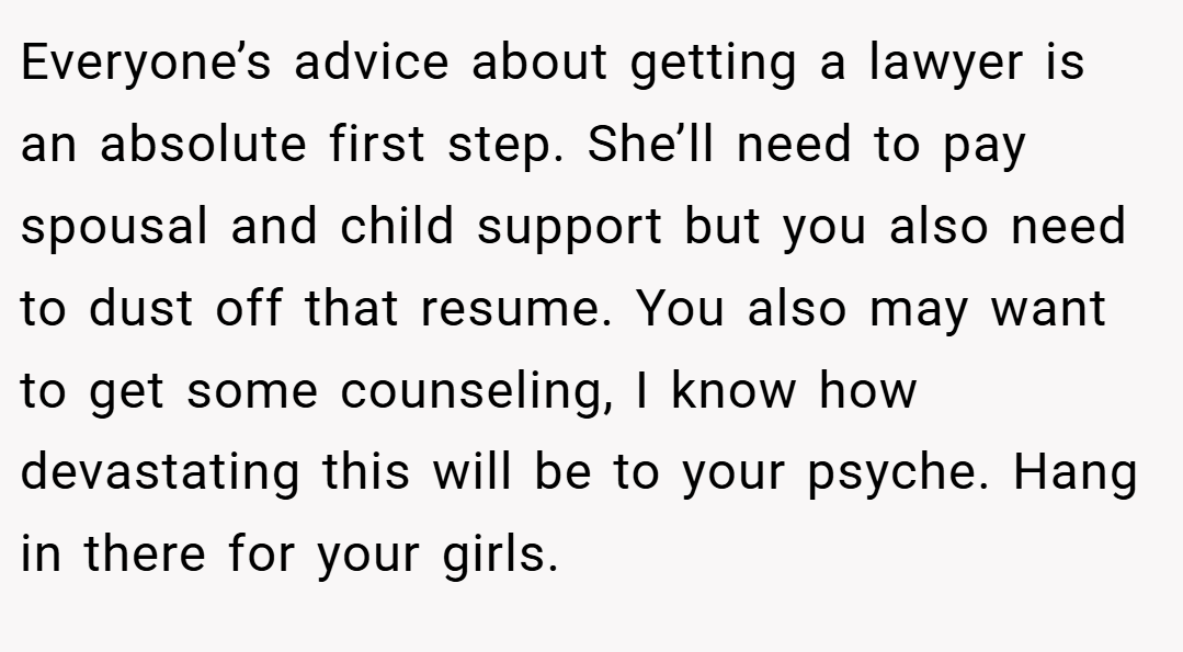 Everyone’s advice about getting a lawyer is an absolute first step. She’ll need to pay spousal and child support but you also need to dust off that resume. You also may want to get some counseling, I know how devastating this will be to your psyche. Hang in there for your girls.