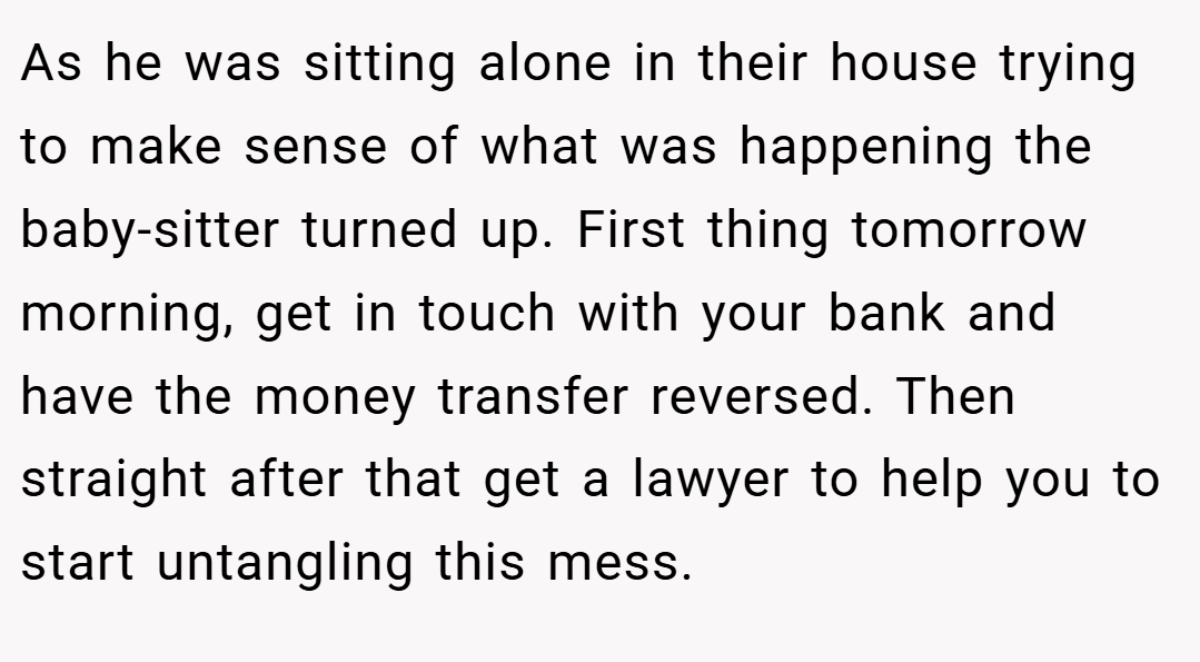 As he was sitting alone in their house trying to make sense of what was happening the baby-sitter turned up. First thing tomorrow morning, get in touch with your bank and have the money transfer reversed. Then straight after that get a lawyer to help you to start untangling this mess.