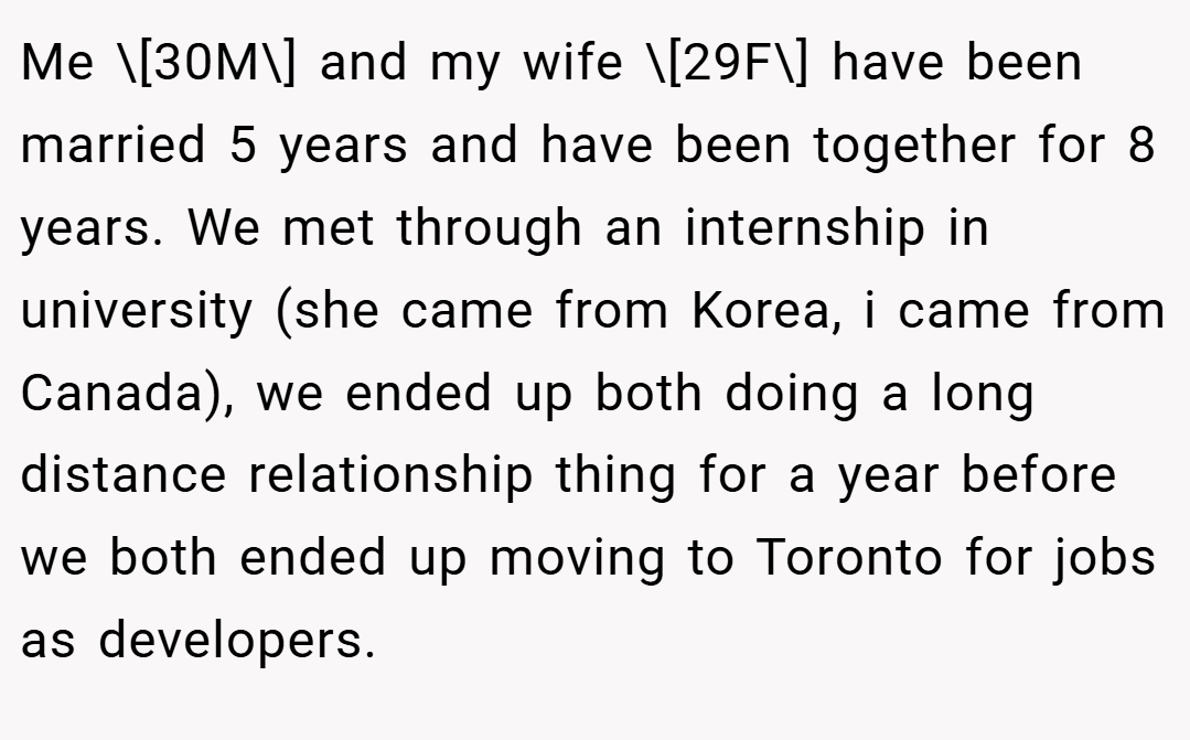 Me \[30M\] and my wife \[29F\] have been married 5 years and have been together for 8 years. We met through an internship in university (she came from Korea, i came from Canada), we ended up both doing a long distance relationship thing for a year before we both ended up moving to Toronto for jobs as developers.
