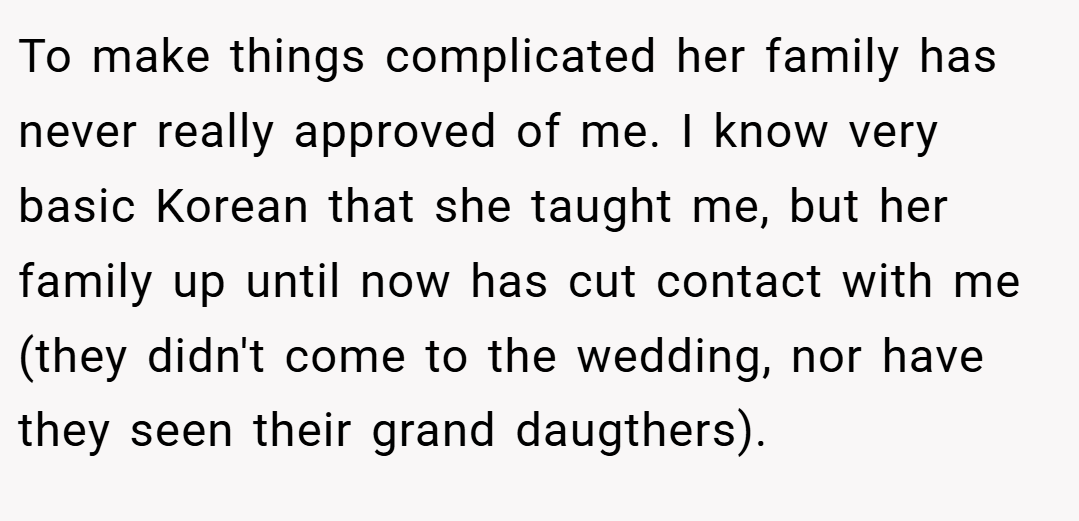 To make things complicated her family has never really approved of me. I know very basic Korean that she taught me, but her family up until now has cut contact with me (they didn't come to the wedding, nor have they seen their grand daugthers).