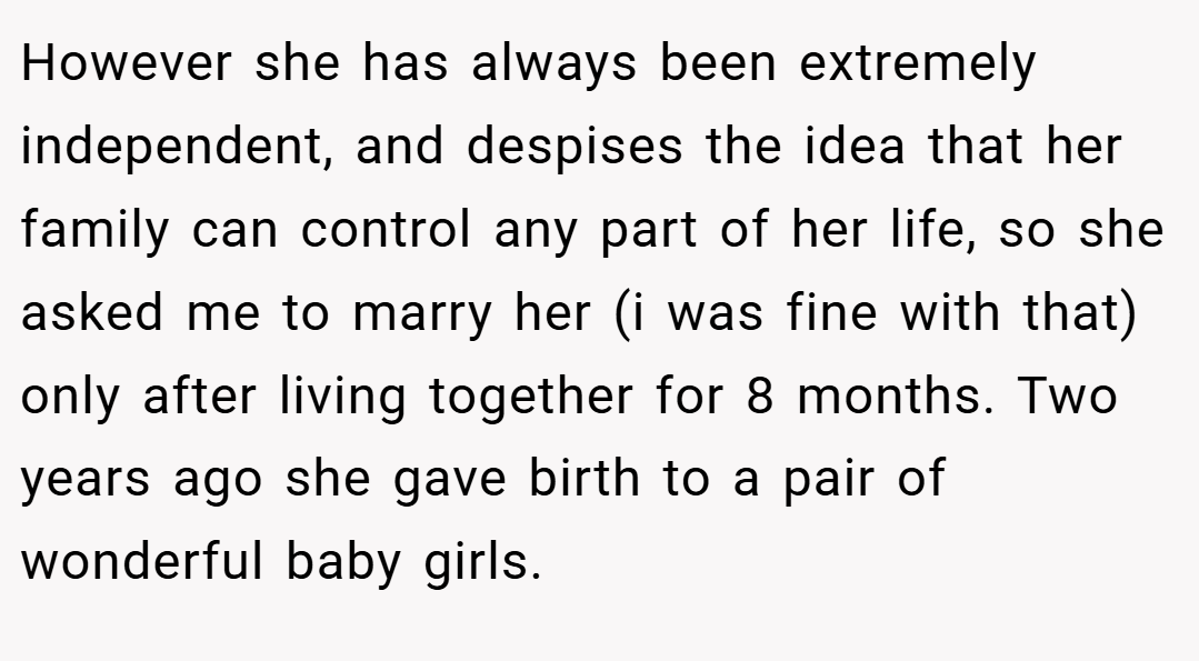 However she has always been extremely independent, and despises the idea that her family can control any part of her life, so she asked me to marry her (i was fine with that) only after living together for 8 months. Two years ago she gave birth to a pair of wonderful baby girls.