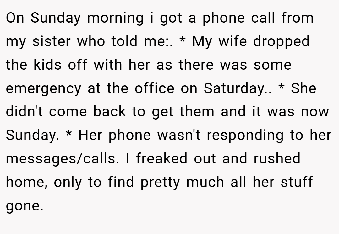 On Sunday morning i got a phone call from my sister who told me:. * My wife dropped the kids off with her as there was some emergency at the office on Saturday.. * She didn't come back to get them and it was now Sunday. * Her phone wasn't responding to her messages/calls. I freaked out and rushed home, only to find pretty much all her stuff gone.
