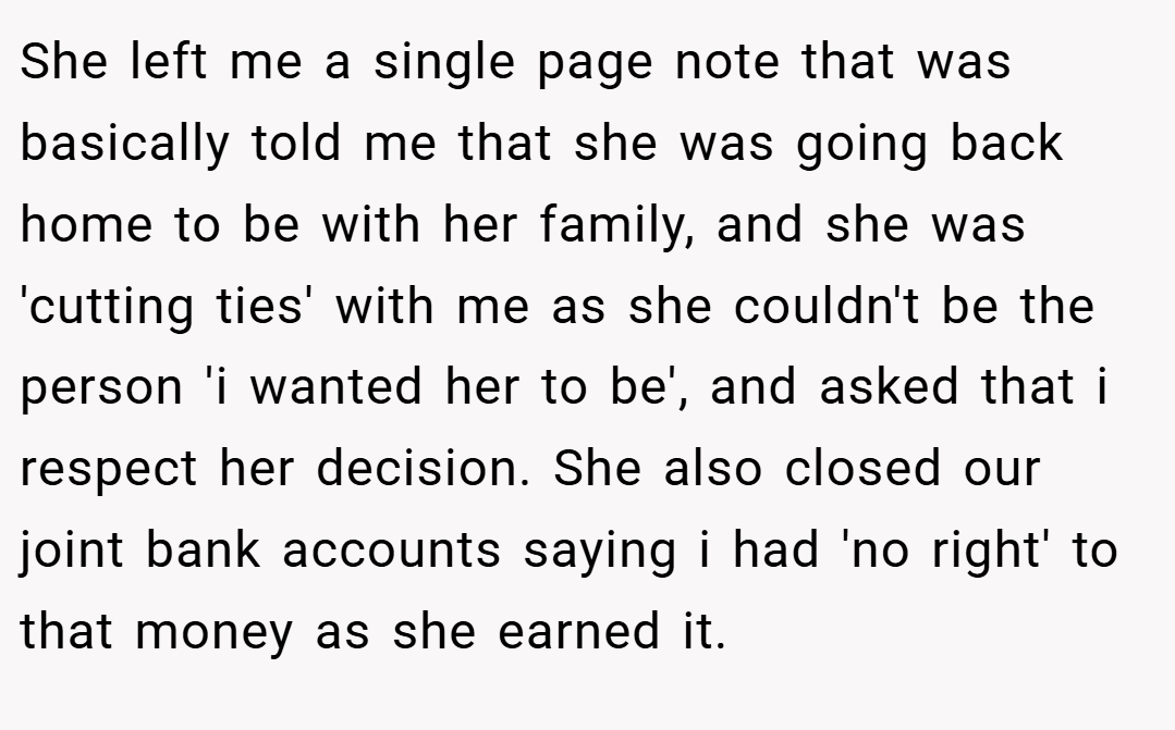 She left me a single page note that was basically told me that she was going back home to be with her family, and she was 'cutting ties' with me as she couldn't be the person 'i wanted her to be', and asked that i respect her decision. She also closed our joint bank accounts saying i had 'no right' to that money as she earned it.
