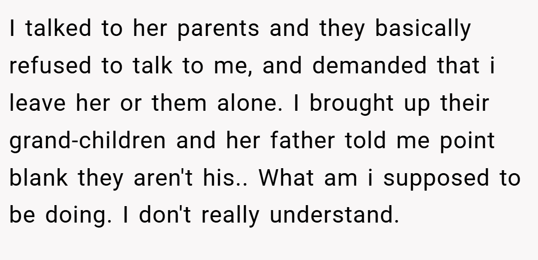 I talked to her parents and they basically refused to talk to me, and demanded that i leave her or them alone. I brought up their grand-children and her father told me point blank they aren't his.. What am i supposed to be doing. I don't really understand.