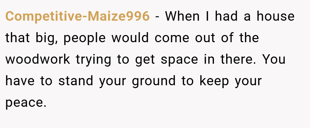 Competitive-Maize996 − When I had a house that big, people would come out of the woodwork trying to get space in there. You have to stand your ground to keep your peace.