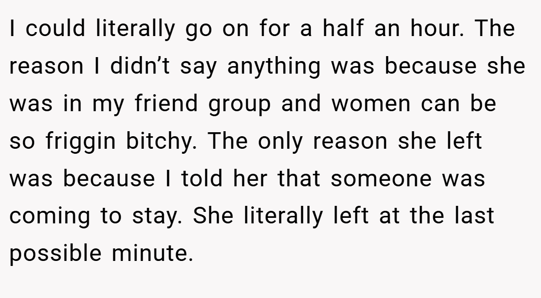I could literally go on for a half an hour. The reason I didn’t say anything was because she was in my friend group and women can be so friggin bitchy. The only reason she left was because I told her that someone was coming to stay. She literally left at the last possible minute.