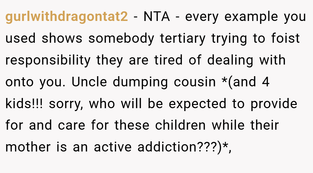 gurlwithdragontat2 − NTA - every example you used shows somebody tertiary trying to foist responsibility they are tired of dealing with onto you. Uncle dumping cousin *(and 4 kids!!! sorry, who will be expected to provide for and care for these children while their mother is an active addiction???)*,