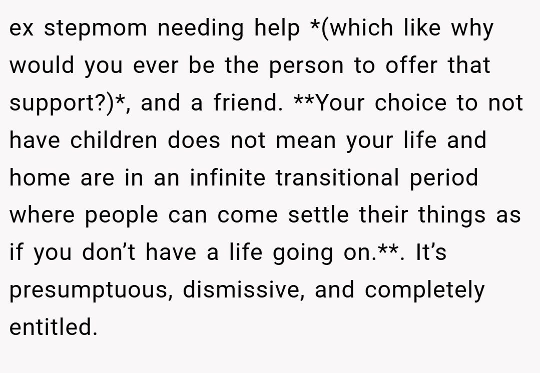 ex stepmom needing help *(which like why would you ever be the person to offer that support?)*, and a friend. **Your choice to not have children does not mean your life and home are in an infinite transitional period where people can come settle their things as if you don’t have a life going on.**. It’s presumptuous, dismissive, and completely entitled.