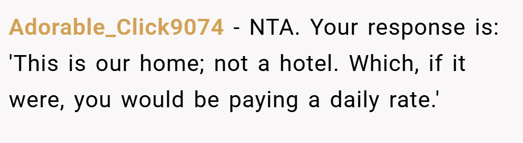 Adorable_Click9074 − NTA. Your response is: 'This is our home; not a hotel. Which, if it were, you would be paying a daily rate.'
