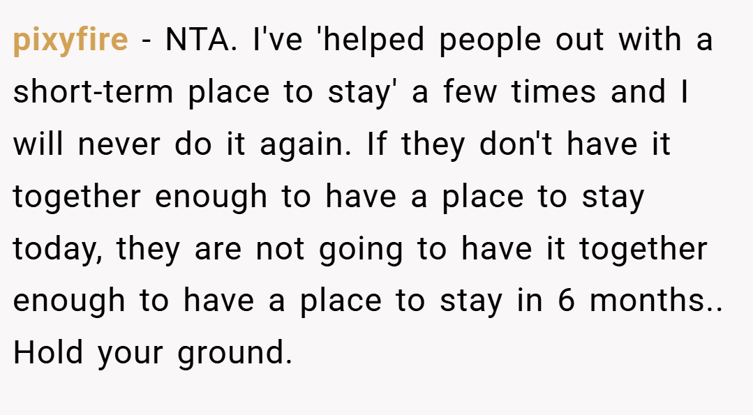 pixyfire − NTA. I've 'helped people out with a short-term place to stay' a few times and I will never do it again. If they don't have it together enough to have a place to stay today, they are not going to have it together enough to have a place to stay in 6 months.. Hold your ground.