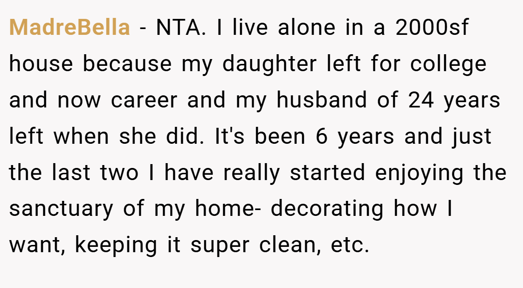 MadreBella − NTA. I live alone in a 2000sf house because my daughter left for college and now career and my husband of 24 years left when she did. It's been 6 years and just the last two I have really started enjoying the sanctuary of my home- decorating how I want, keeping it super clean, etc.