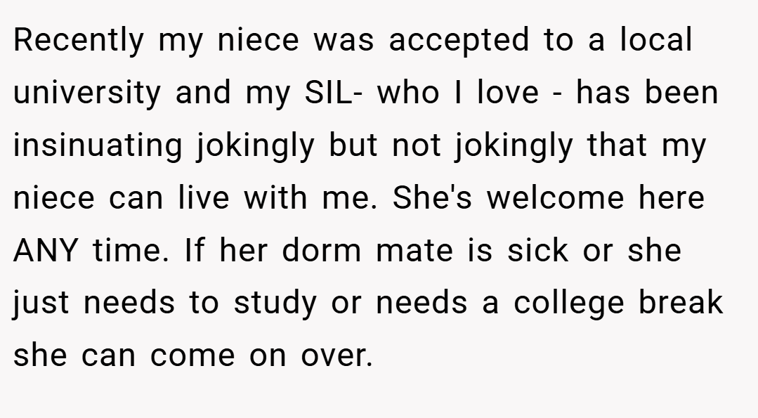 Recently my niece was accepted to a local university and my SIL- who I love - has been insinuating jokingly but not jokingly that my niece can live with me. She's welcome here ANY time. If her dorm mate is sick or she just needs to study or needs a college break she can come on over.