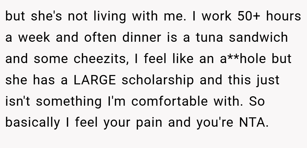but she's not living with me. I work 50+ hours a week and often dinner is a tuna sandwich and some cheezits, I feel like an a**hole but she has a LARGE scholarship and this just isn't something I'm comfortable with. So basically I feel your pain and you're NTA.