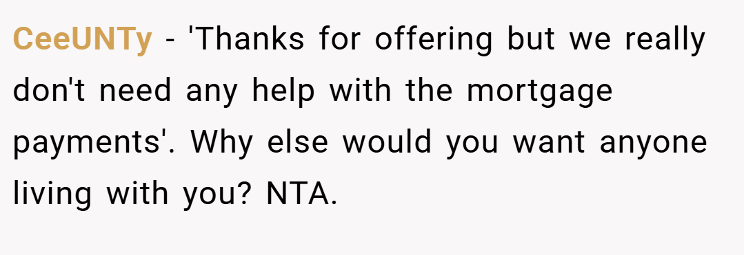 CeeUNTy − 'Thanks for offering but we really don't need any help with the mortgage payments'. Why else would you want anyone living with you? NTA.