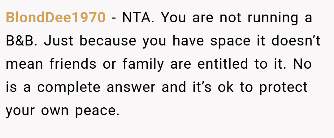 BlondDee1970 − NTA. You are not running a B&B. Just because you have space it doesn’t mean friends or family are entitled to it. No is a complete answer and it’s ok to protect your own peace.