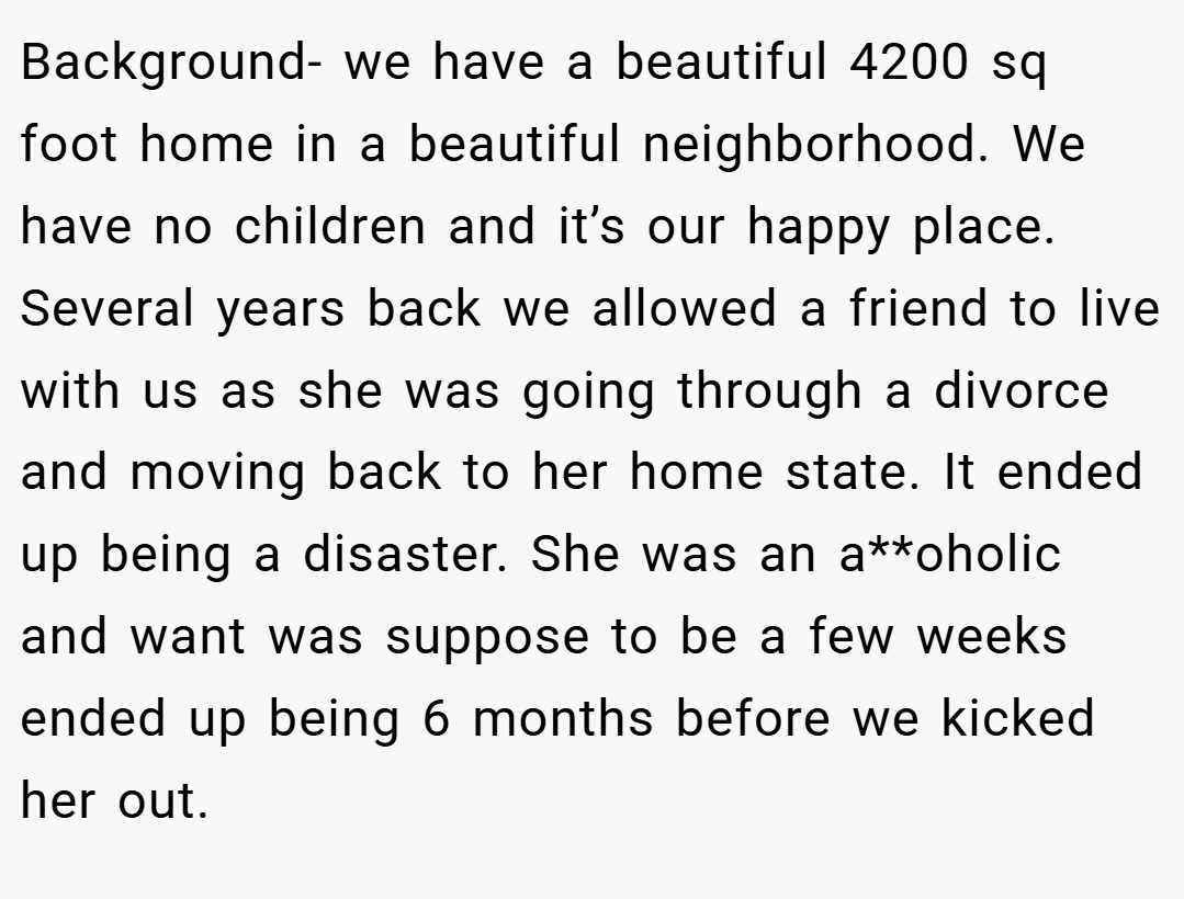 Background- we have a beautiful 4200 sq foot home in a beautiful neighborhood. We have no children and it’s our happy place. Several years back we allowed a friend to live with us as she was going through a divorce and moving back to her home state. It ended up being a disaster. She was an a**oholic and want was suppose to be a few weeks ended up being 6 months before we kicked her out.
