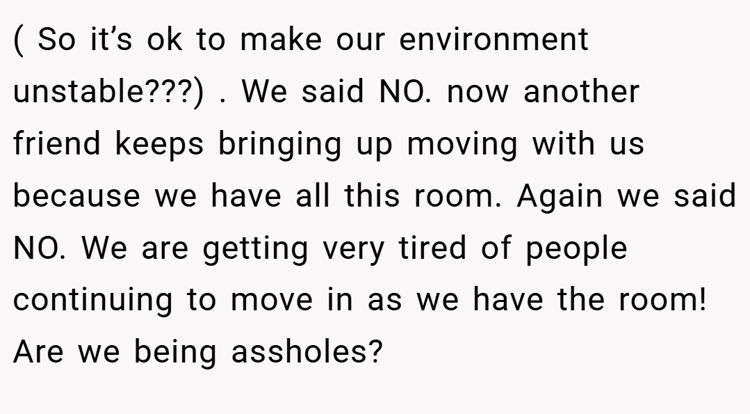 ( So it’s ok to make our environment unstable???) . We said NO. now another friend keeps bringing up moving with us because we have all this room. Again we said NO. We are getting very tired of people continuing to move in as we have the room! Are we being assholes?