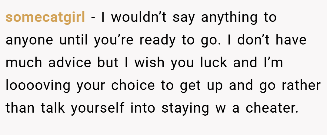 somecatgirl − I wouldn’t say anything to anyone until you’re ready to go. I don’t have much advice but I wish you luck and I’m looooving your choice to get up and go rather than talk yourself into staying w a cheater.