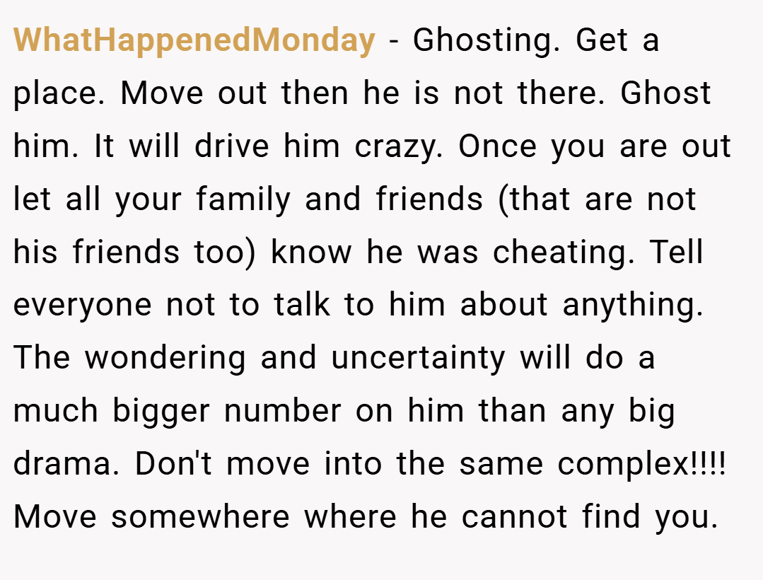 WhatHappenedMonday − Ghosting. Get a place. Move out then he is not there. Ghost him. It will drive him crazy. Once you are out let all your family and friends (that are not his friends too) know he was cheating. Tell everyone not to talk to him about anything. The wondering and uncertainty will do a much bigger number on him than any big drama. Don't move into the same complex!!!! Move somewhere where he cannot find you.