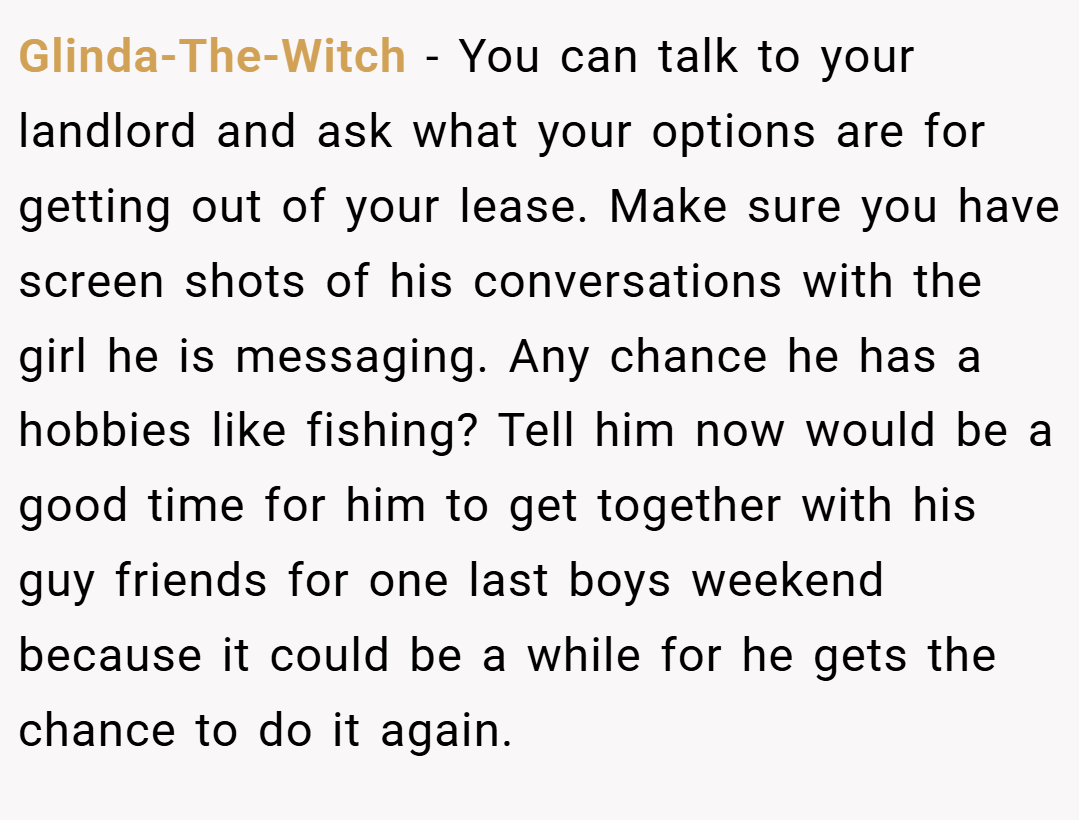 Glinda-The-Witch − You can talk to your landlord and ask what your options are for getting out of your lease. Make sure you have screen shots of his conversations with the girl he is messaging. Any chance he has a hobbies like fishing? Tell him now would be a good time for him to get together with his guy friends for one last boys weekend because it could be a while for he gets the chance to do it again.